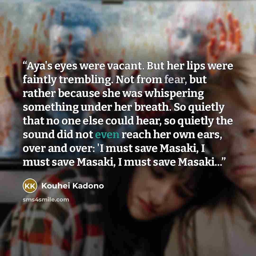 “Aya's eyes were vacant. But her lips were faintly trembling. Not from fear, but rather because she was whispering something under her breath. So quietly that no one else could hear, so quietly the sound did not even reach her own ears, over and over: 'I must save Masaki, I must save Masaki, I must…” quote by Kouhei Kadono