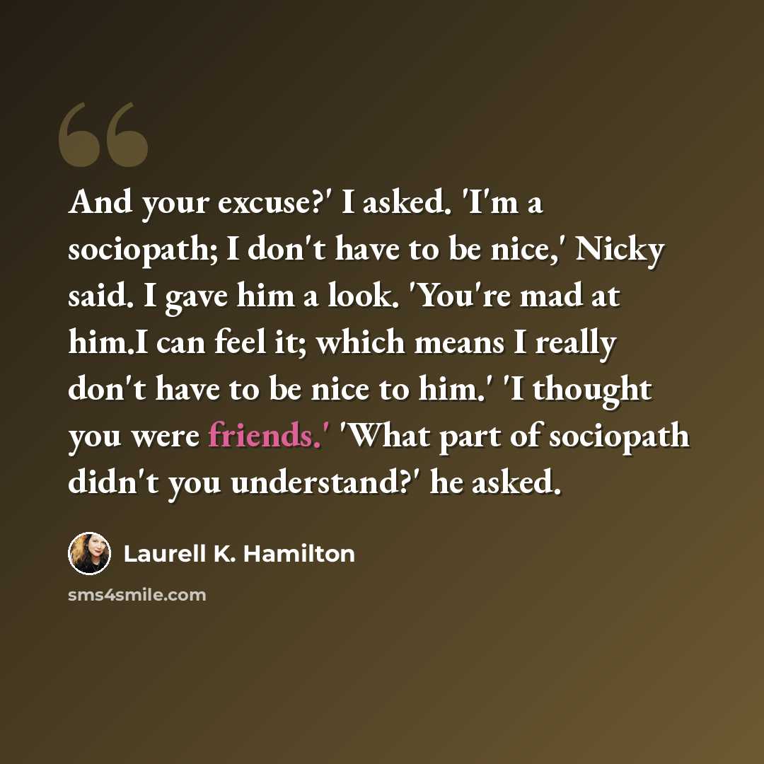 “And your excuse?' I asked. 'I'm a sociopath; I don't have to be nice,' Nicky said. I gave him a look. 'You're mad at him.I can feel it; which means I really don't have to be nice to him.' 'I thought you were friends.' 'What part of sociopath didn't you understand?' he asked.” quote by Laurell K. Hamilton