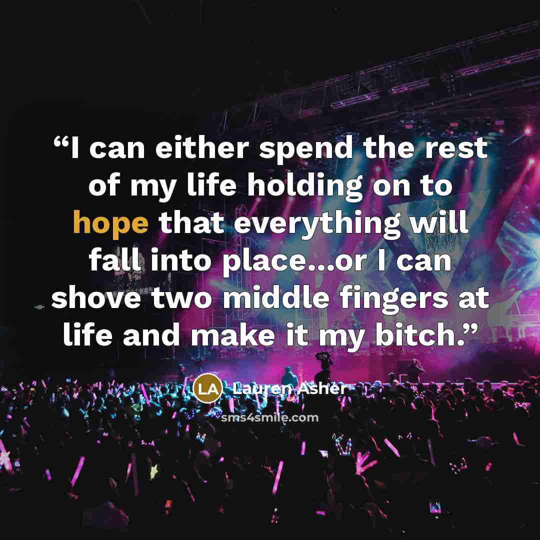 “I can either spend the rest of my life holding on to hope that everything will fall into place...or I can shove two middle fingers at life and make it my bitch.” quote by Lauren Asher