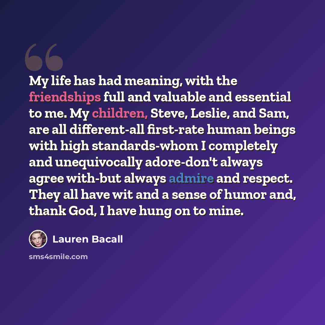 “My life has had meaning, with the friendships full and valuable and essential to me. My children, Steve, Leslie, and Sam, are all different-all first-rate human beings with high standards-whom I completely and unequivocally adore-don't always agree with-but always admire and respect. They all have…” quote by Lauren Bacall