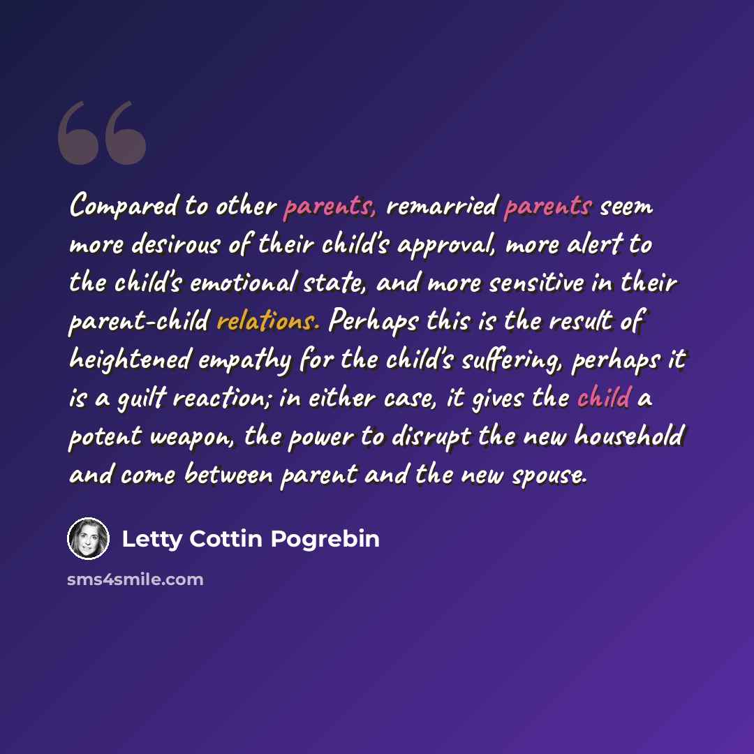 “Compared to other parents, remarried parents seem more desirous of their child's approval, more alert to the child's emotional state, and more sensitive in their parent-child relations. Perhaps this is the result of heightened empathy for the child's suffering, perhaps it is a guilt reaction; in…” quote by Letty Cottin Pogrebin