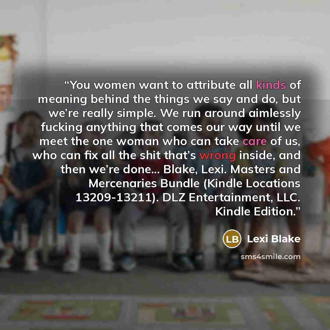 “You women want to attribute all kinds of meaning behind the things we say and do, but we’re really simple. We run around aimlessly fucking anything that comes our way until we meet the one woman who can take care of us, who can fix all the shit that’s wrong inside, and then we’re done... Blake…” quote by Lexi Blake