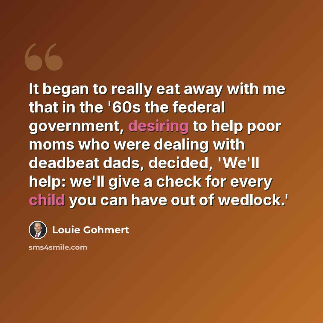 “It began to really eat away with me that in the '60s the federal government, desiring to help poor moms who were dealing with deadbeat dads, decided, 'We'll help: we'll give a check for every child you can have out of wedlock.'” quote by Louie Gohmert