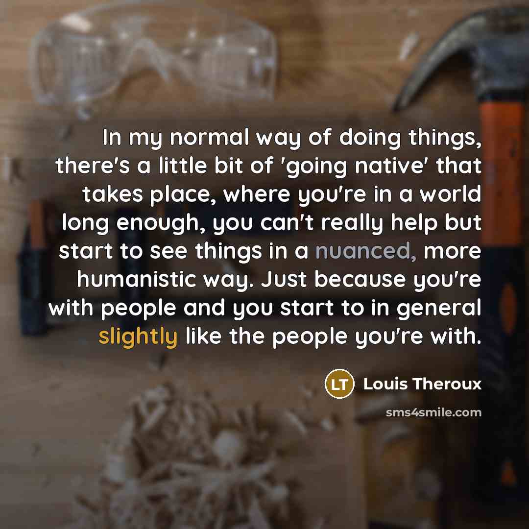 “In my normal way of doing things, there's a little bit of 'going native' that takes place, where you're in a world long enough, you can't really help but start to see things in a nuanced, more humanistic way. Just because you're with people and you start to in general slightly like the people…” quote by Louis Theroux