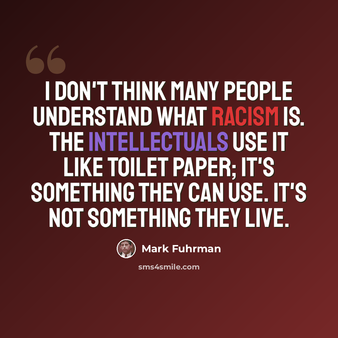 “I don't think many people understand what racism is. The intellectuals use it like toilet paper; it's something they can use. It's not something they live.” quote by Mark Fuhrman