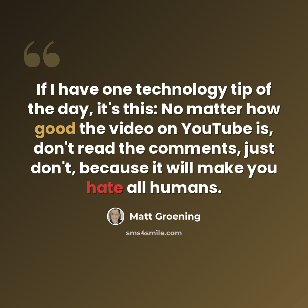 “If I have one technology tip of the day, it's this: No matter how good the video on YouTube is, don't read the comments, just don't, because it will make you hate all humans.” quote by Matt Groening