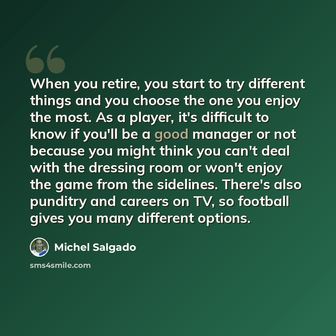 “When you retire, you start to try different things and you choose the one you enjoy the most. As a player, it's difficult to know if you'll be a good manager or not because you might think you can't deal with the dressing room or won't enjoy the game from the sidelines. There's also punditry and…” quote by Michel Salgado