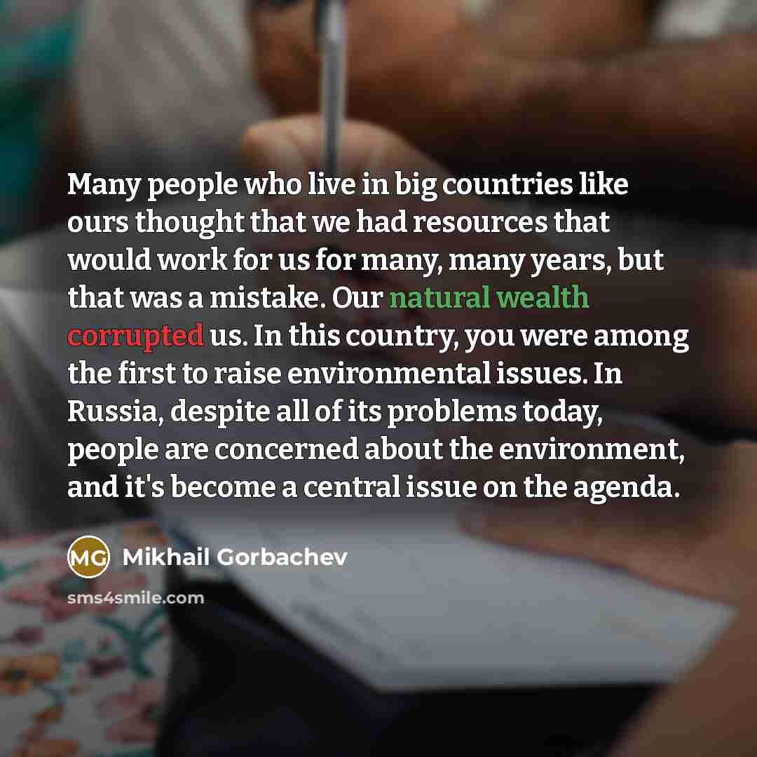 “Many people who live in big countries like ours thought that we had resources that would work for us for many, many years, but that was a mistake. Our natural wealth corrupted us. In this country, you were among the first to raise environmental issues. In Russia, despite all of its problems today…” quote by Mikhail Gorbachev