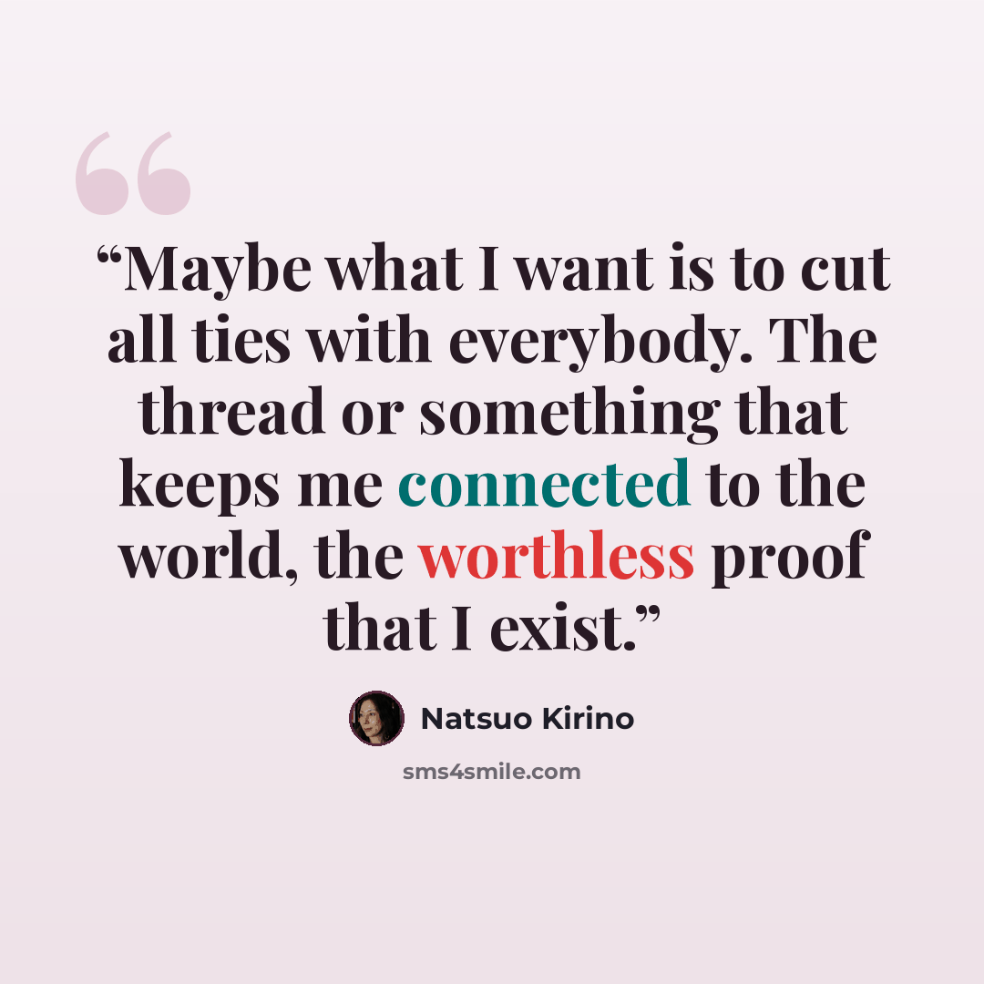 “Maybe what I want is to cut all ties with everybody. The thread or something that keeps me connected to the world, the worthless proof that I exist.” quote by Natsuo Kirino