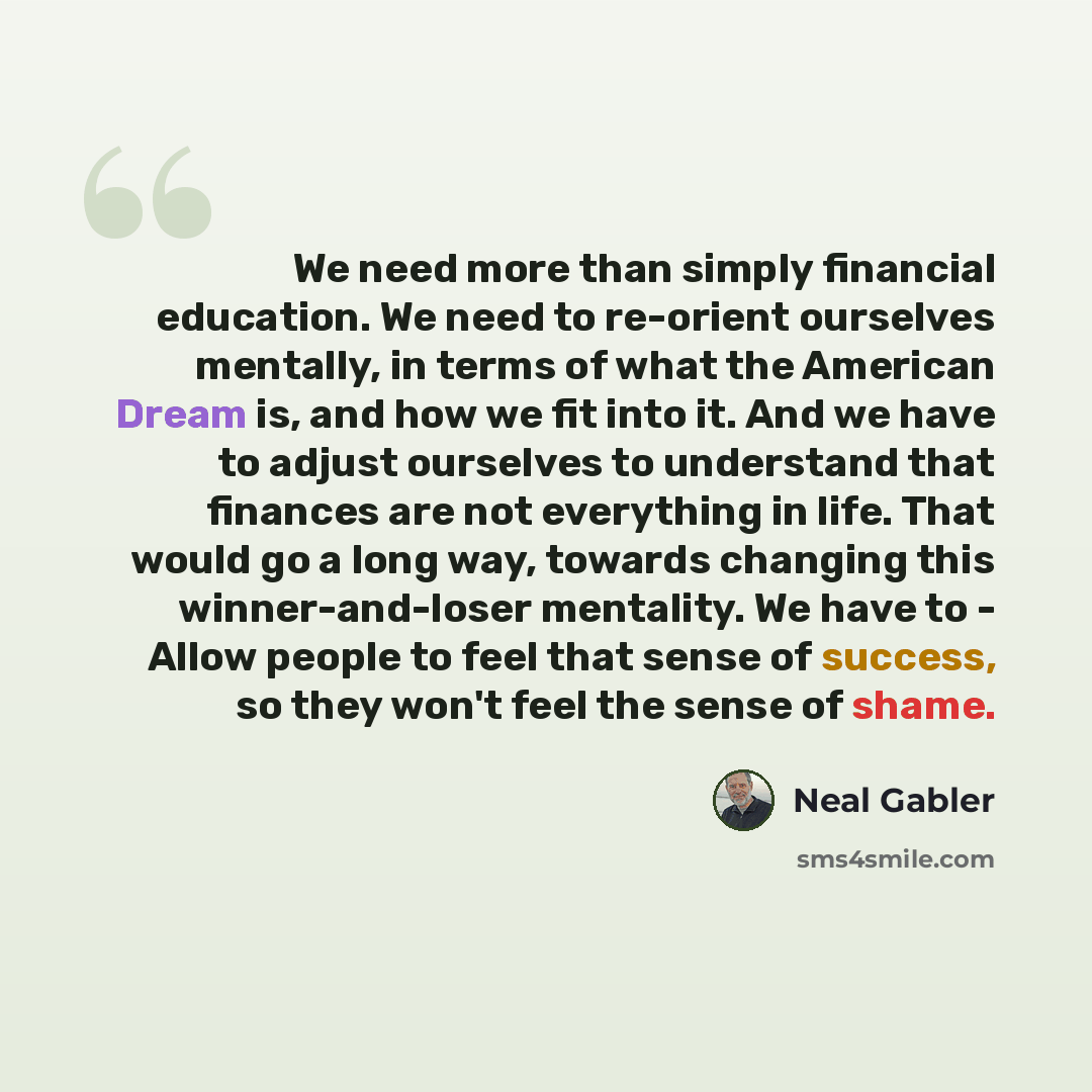 “We need more than simply financial education. We need to re-orient ourselves mentally, in terms of what the American Dream is, and how we fit into it. And we have to adjust ourselves to understand that finances are not everything in life. That would go a long way, towards changing this…” quote by Neal Gabler