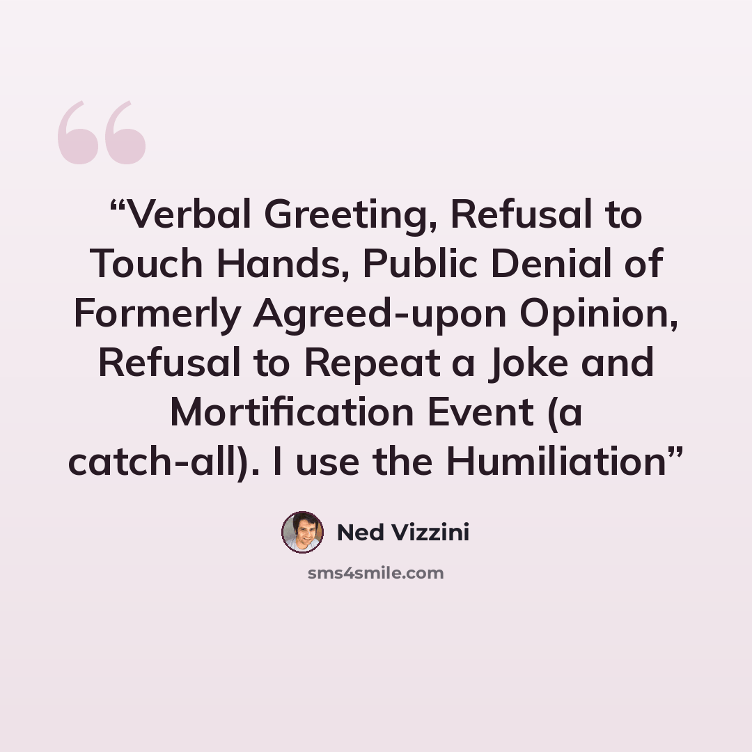 “Verbal Greeting, Refusal to Touch Hands, Public Denial of Formerly Agreed-upon Opinion, Refusal to Repeat a Joke and Mortification Event (a catch-all). I use the Humiliation” quote by Ned Vizzini