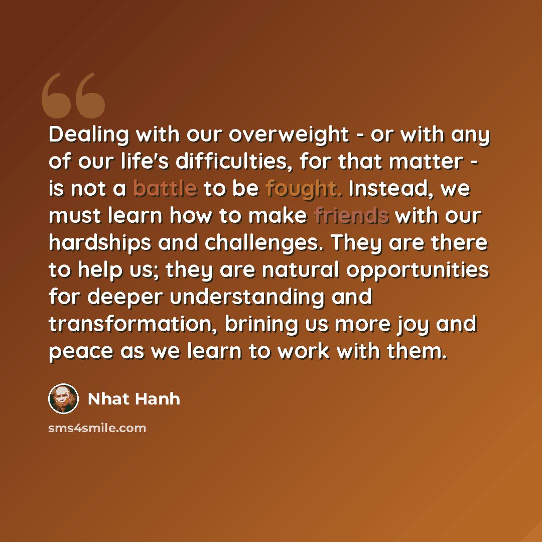 “Dealing with our overweight - or with any of our life's difficulties, for that matter - is not a battle to be fought. Instead, we must learn how to make friends with our hardships and challenges. They are there to help us; they are natural opportunities for deeper understanding and transformation…” quote by Nhat Hanh