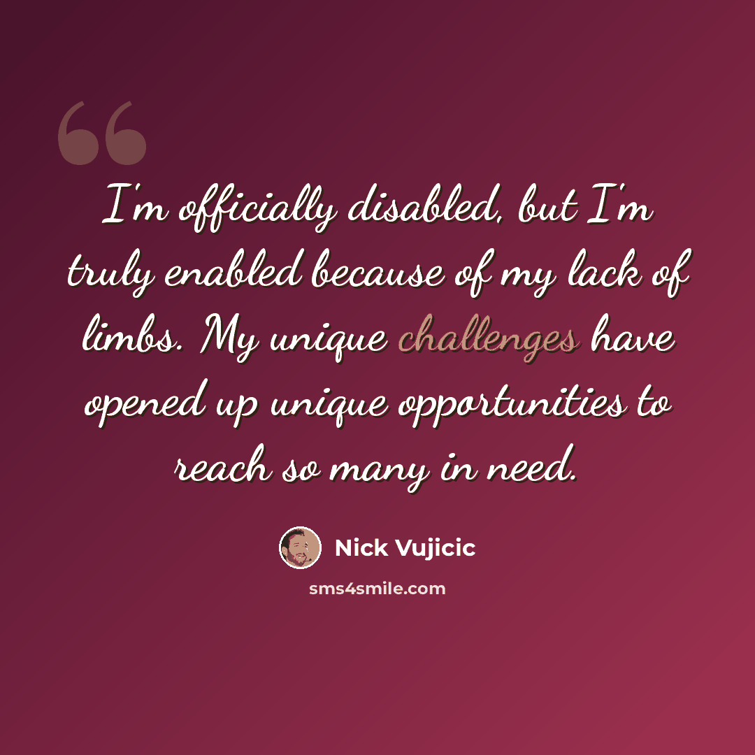 “I'm officially disabled, but I'm truly enabled because of my lack of limbs. My unique challenges have opened up unique opportunities to reach so many in need.” quote by Nick Vujicic