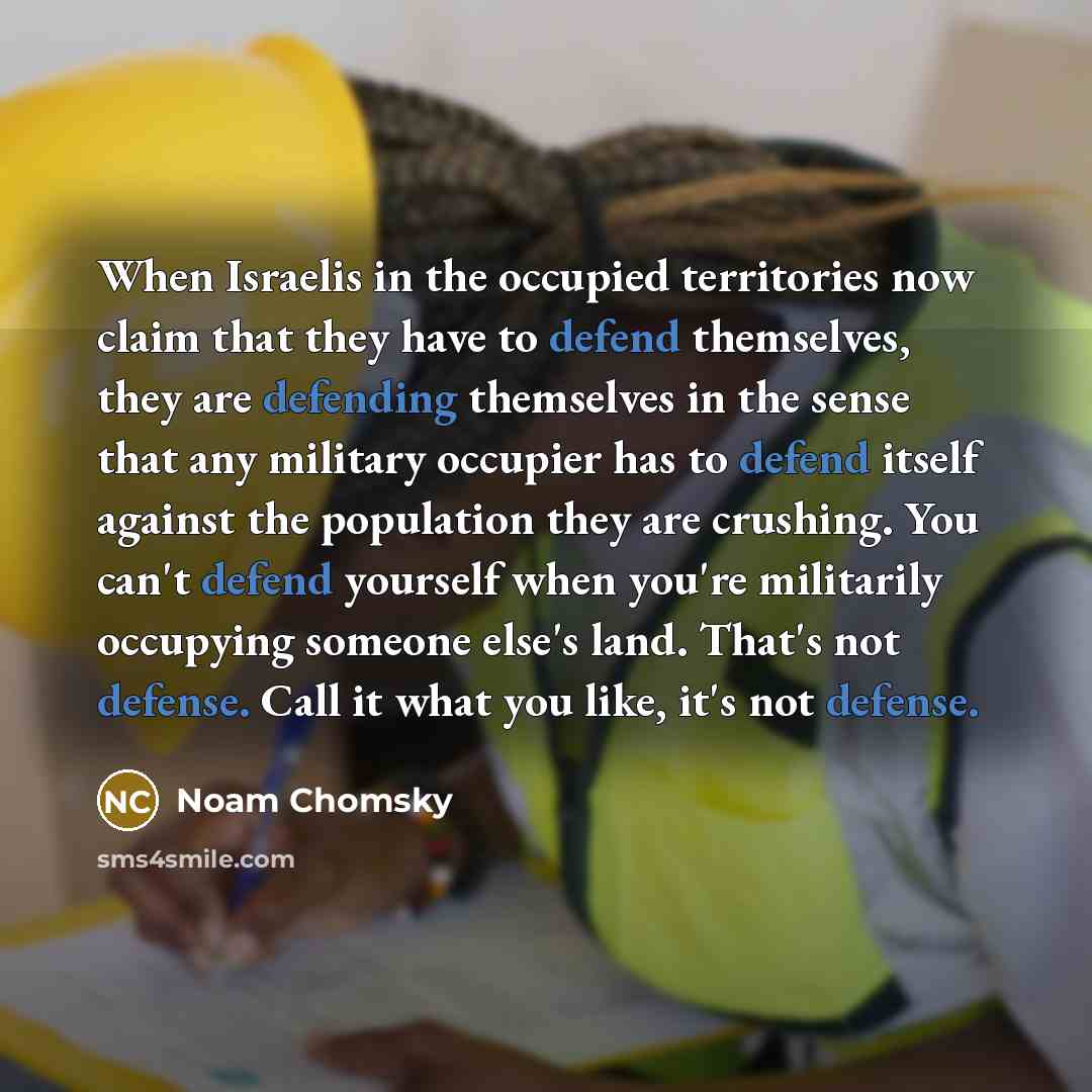 “When Israelis in the occupied territories now claim that they have to defend themselves, they are defending themselves in the sense that any military occupier has to defend itself against the population they are crushing. You can't defend yourself when you're militarily occupying someone else's…” quote by Noam Chomsky