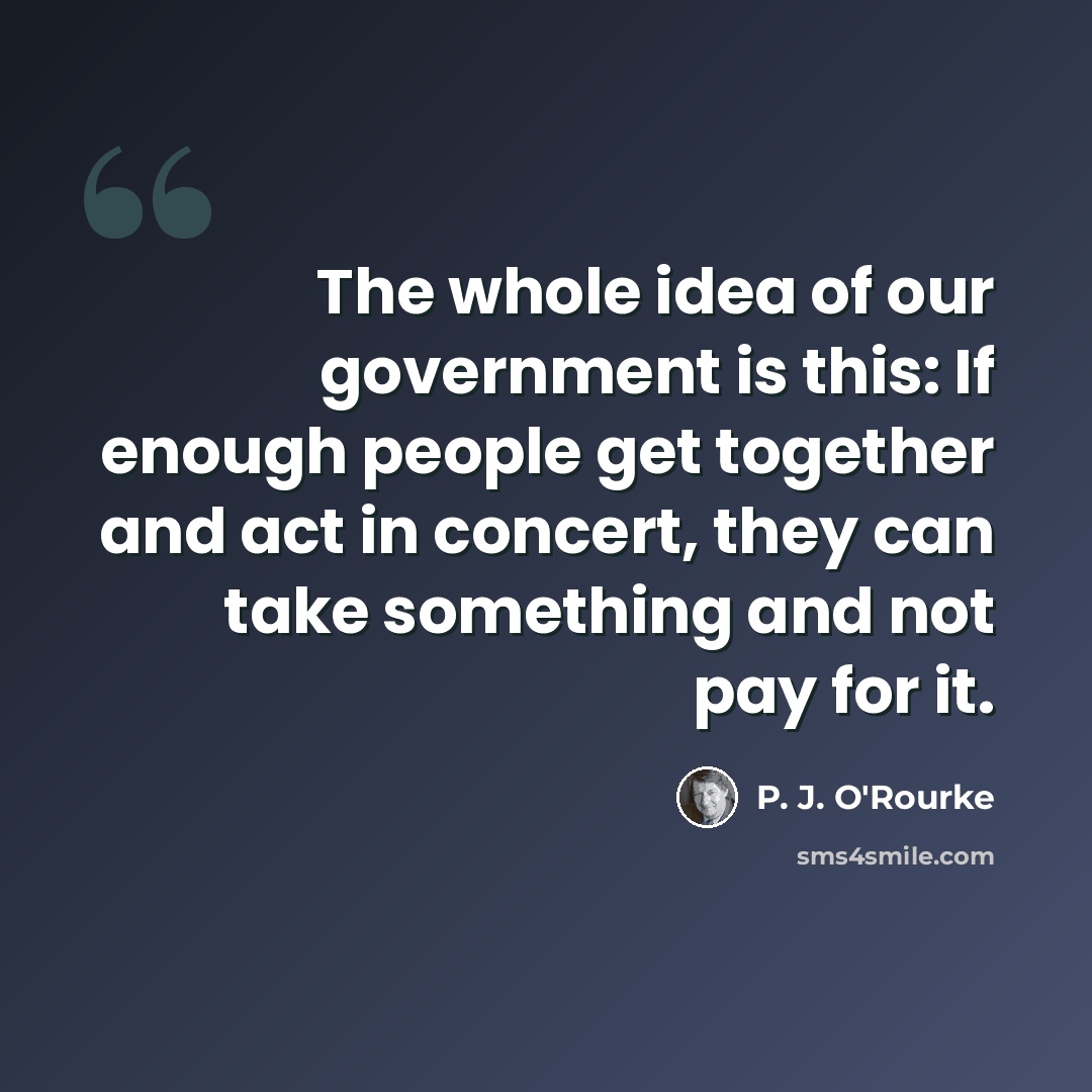 “The whole idea of our government is this: If enough people get together and act in concert, they can take something and not pay for it.” quote by P. J. O'Rourke