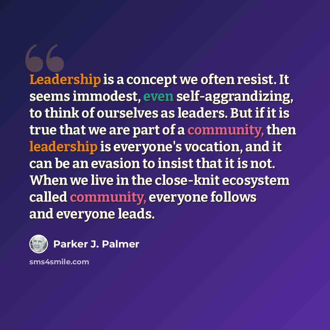 “Leadership is a concept we often resist. It seems immodest, even self-aggrandizing, to think of ourselves as leaders. But if it is true that we are part of a community, then leadership is everyone's vocation, and it can be an evasion to insist that it is not. When we live in the close-knit…” quote by Parker J. Palmer