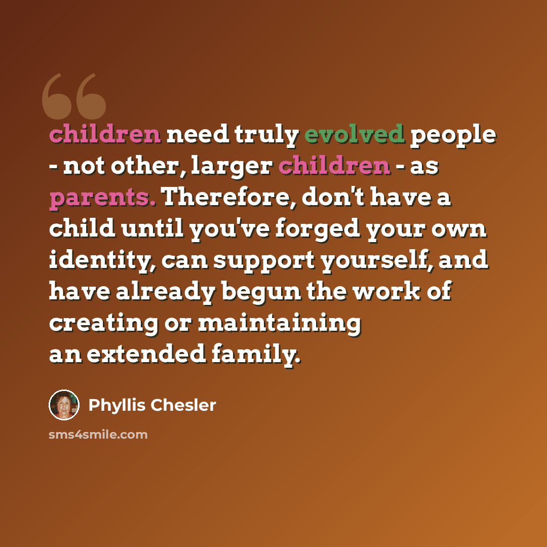 “children need truly evolved people - not other, larger children - as parents. Therefore, don't have a child until you've forged your own identity, can support yourself, and have already begun the work of creating or maintaining an extended family.” quote by Phyllis Chesler