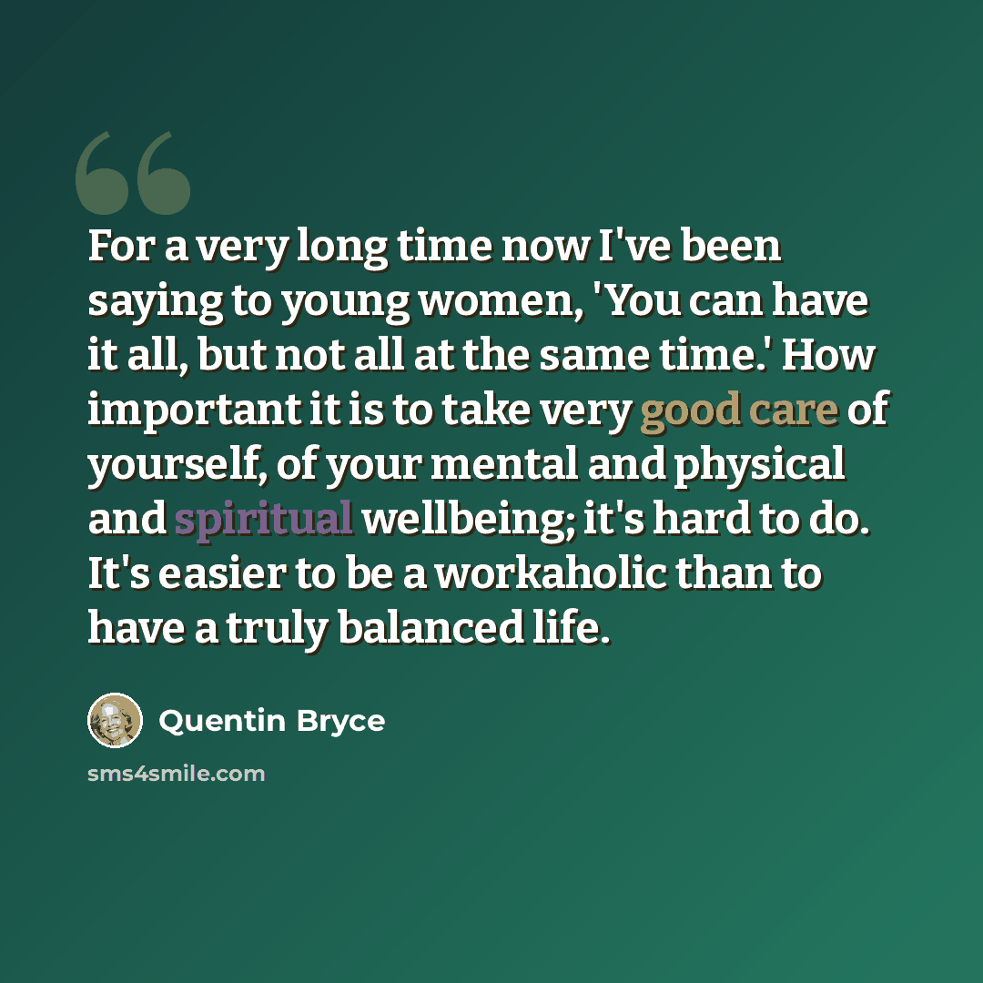 “For a very long time now I've been saying to young women, 'You can have it all, but not all at the same time.' How important it is to take very good care of yourself, of your mental and physical and spiritual wellbeing; it's hard to do. It's easier to be a workaholic than to have a truly balanced…” quote by Quentin Bryce