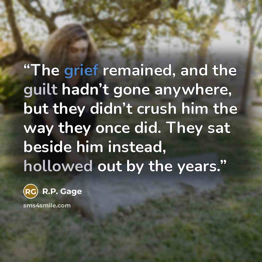 “The grief remained, and the guilt hadn’t gone anywhere, but they didn’t crush him the way they once did. They sat beside him instead, hollowed out by the years.” quote by R.P. Gage