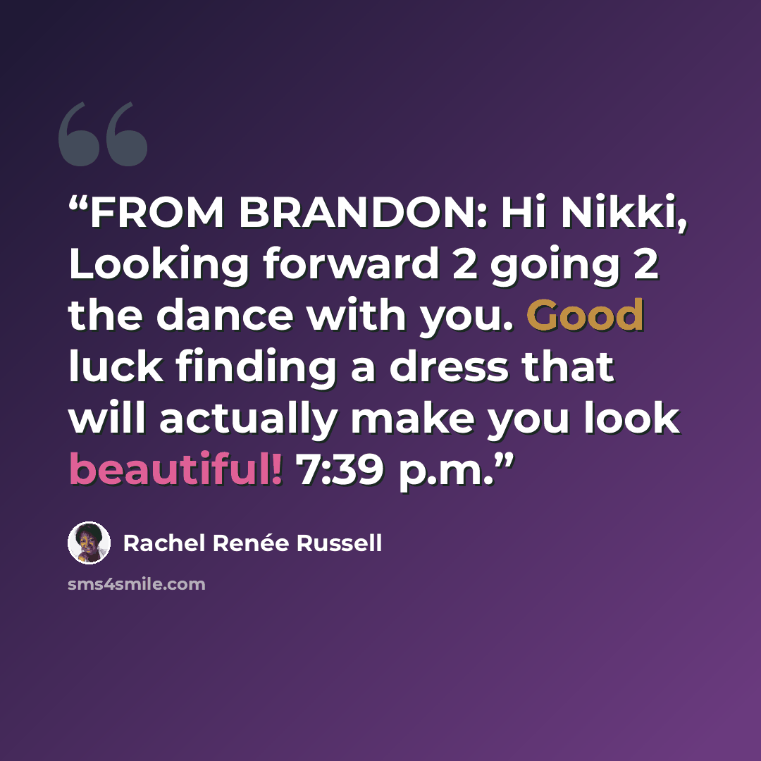 “FROM BRANDON: Hi Nikki, Looking forward 2 going 2 the dance with you. Good luck finding a dress that will actually make you look beautiful! 7:39 p.m.” quote by Rachel Renée Russell