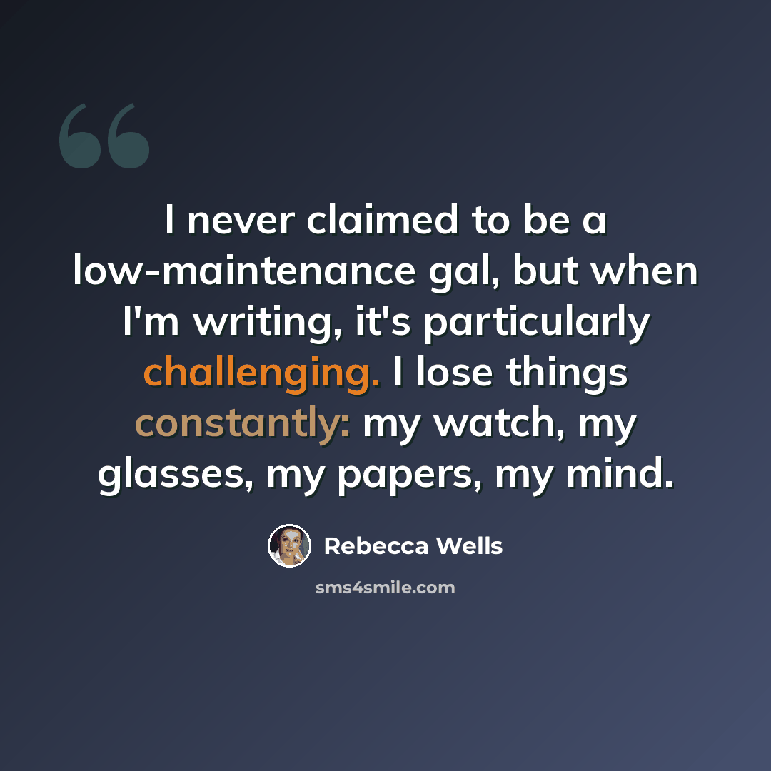 “I never claimed to be a low-maintenance gal, but when I'm writing, it's particularly challenging. I lose things constantly: my watch, my glasses, my papers, my mind.” quote by Rebecca Wells