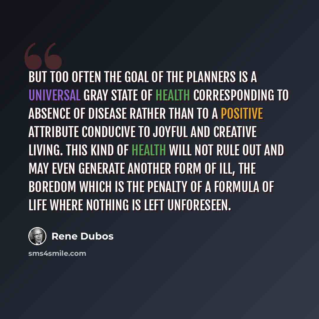 “But too often the goal of the planners is a universal gray state of health corresponding to absence of disease rather than to a positive attribute conducive to joyful and creative living. This kind of health will not rule out and may even generate another form of ill, the boredom which is the…” quote by Rene Dubos