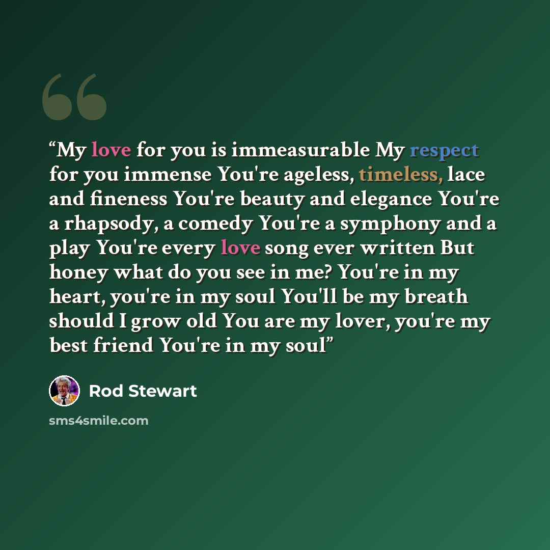 “My love for you is immeasurable My respect for you immense You're ageless, timeless, lace and fineness You're beauty and elegance You're a rhapsody, a comedy You're a symphony and a play You're every love song ever written But honey what do you see in me? You're in my heart, you're in my soul…” quote by Rod Stewart