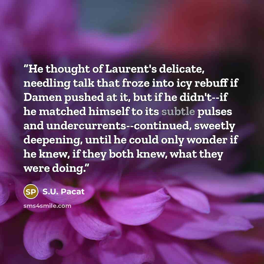 “He thought of Laurent's delicate, needling talk that froze into icy rebuff if Damen pushed at it, but if he didn't--if he matched himself to its subtle pulses and undercurrents--continued, sweetly deepening, until he could only wonder if he knew, if they both knew, what they were doing.” quote by S.U. Pacat