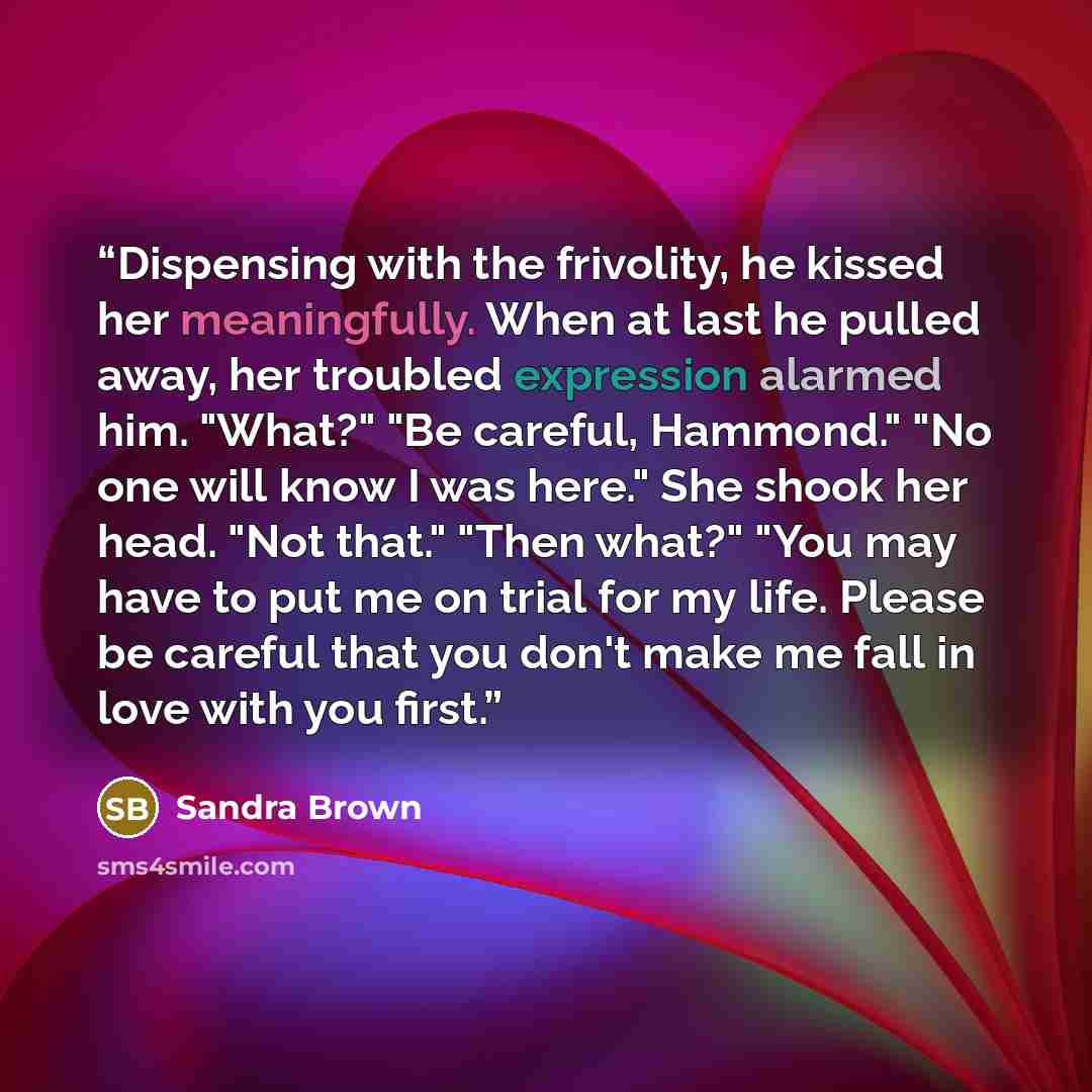 “Dispensing with the frivolity, he kissed her meaningfully. When at last he pulled away, her troubled expression alarmed him. "What?" "Be careful, Hammond." "No one will know I was here." She shook her head. "Not that." "Then what?" "You may have to put me on trial for my life. Please be careful…” quote by Sandra Brown