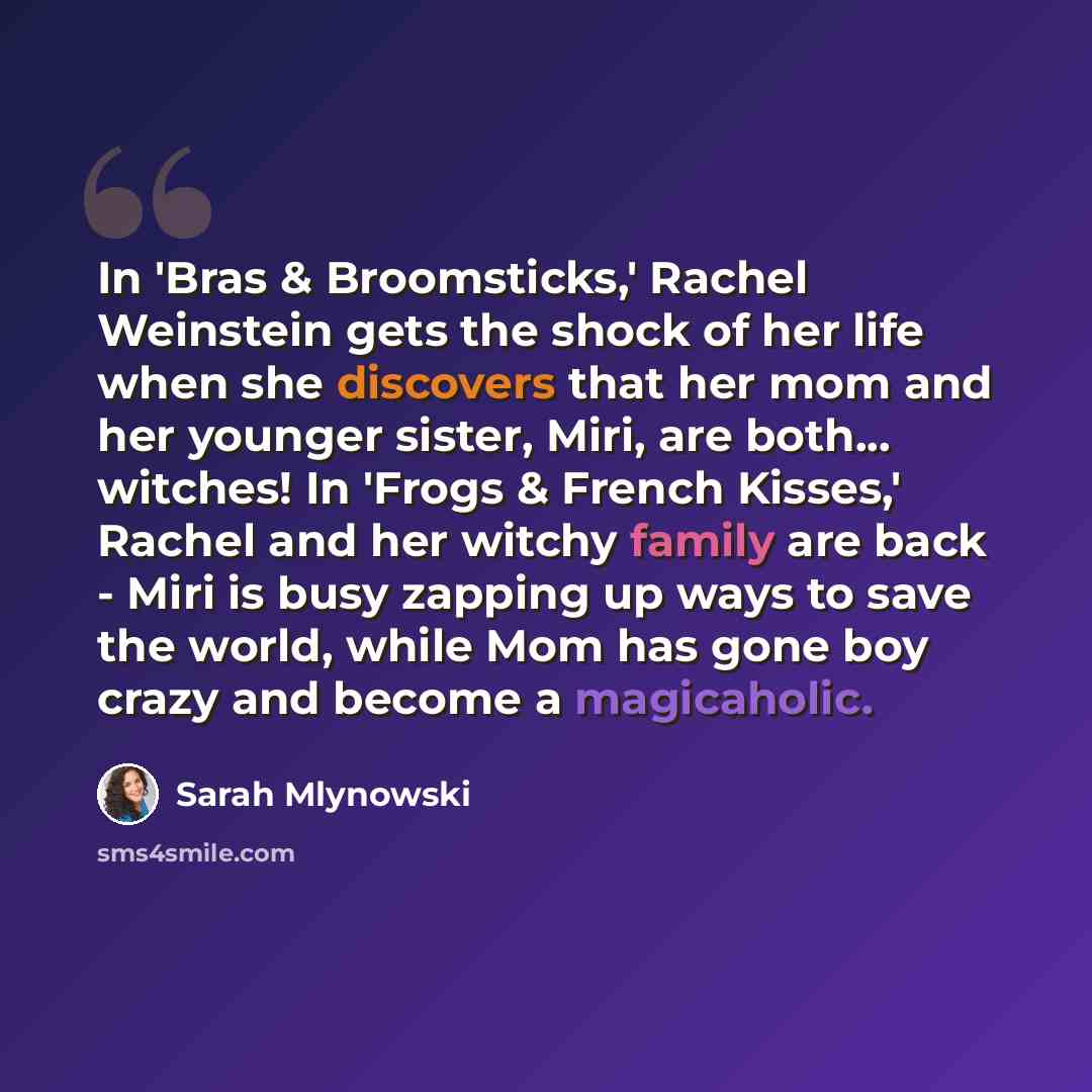 “In 'Bras & Broomsticks,' Rachel Weinstein gets the shock of her life when she discovers that her mom and her younger sister, Miri, are both... witches! In 'Frogs & French Kisses,' Rachel and her witchy family are back - Miri is busy zapping up ways to save the world, while Mom has gone boy crazy…” quote by Sarah Mlynowski