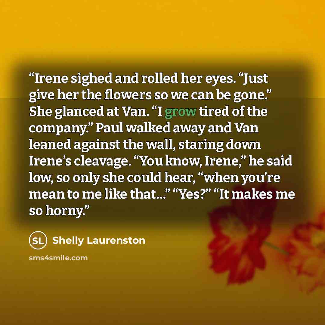 “Irene sighed and rolled her eyes. “Just give her the flowers so we can be gone.” She glanced at Van. “I grow tired of the company.” Paul walked away and Van leaned against the wall, staring down Irene’s cleavage. “You know, Irene,” he said low, so only she could hear, “when you’re mean to me like…” quote by Shelly Laurenston