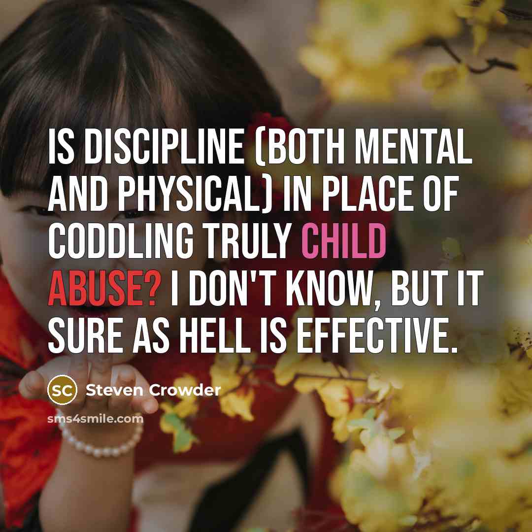 “Is discipline (both mental and physical) in place of coddling truly child abuse? I don't know, but it sure as hell is effective.” quote by Steven Crowder