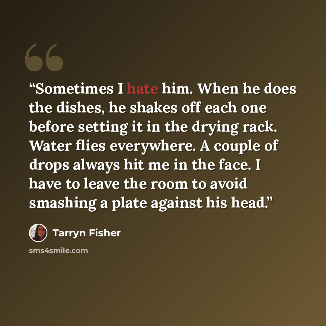 “Sometimes I hate him. When he does the dishes, he shakes off each one before setting it in the drying rack. Water flies everywhere. A couple of drops always hit me in the face. I have to leave the room to avoid smashing a plate against his head.” quote by Tarryn Fisher