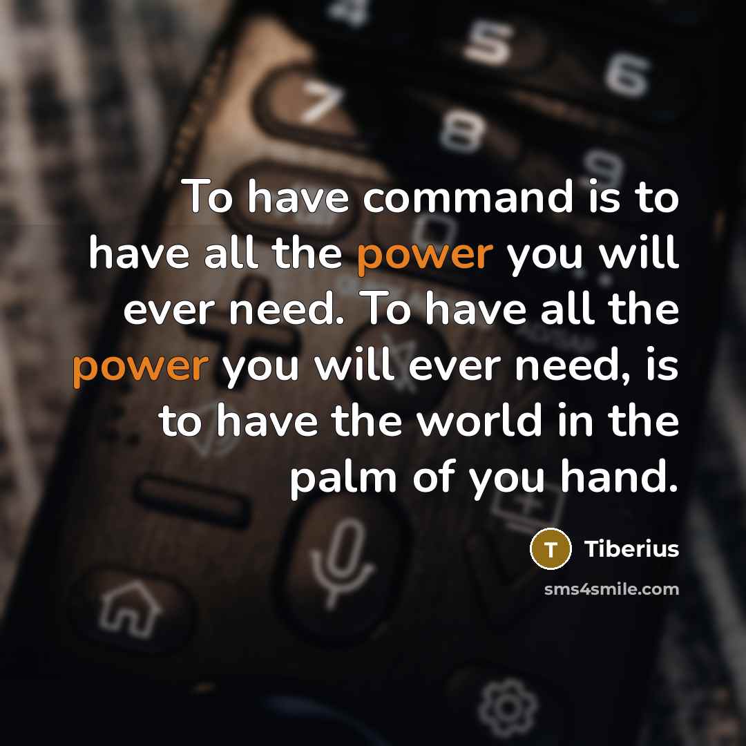 “To have command is to have all the power you will ever need. To have all the power you will ever need, is to have the world in the palm of you hand.” quote by Tiberius