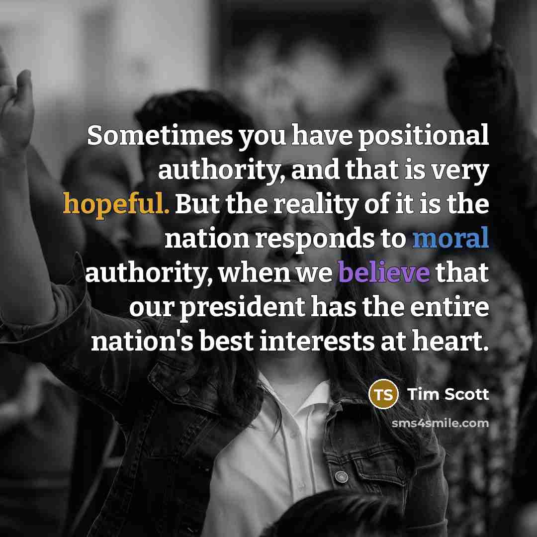 “Sometimes you have positional authority, and that is very hopeful. But the reality of it is the nation responds to moral authority, when we believe that our president has the entire nation's best interests at heart.” quote by Tim Scott