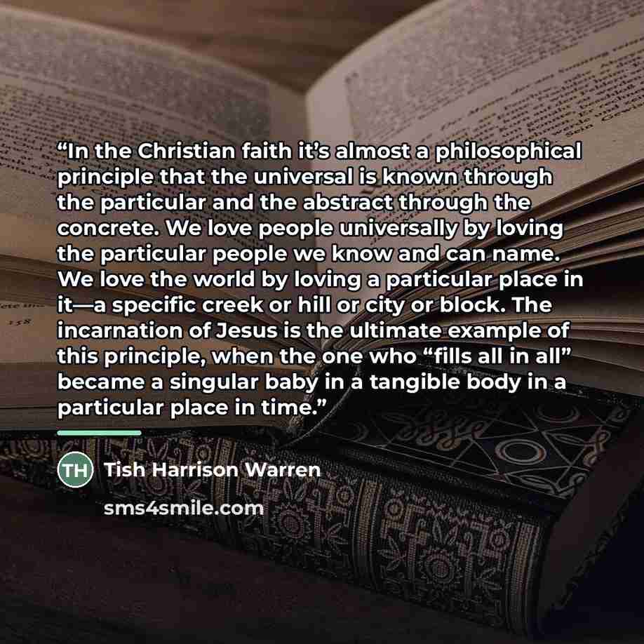 “In the Christian faith it’s almost a philosophical principle that the universal is known through the particular and the abstract through the concrete. We love people universally by loving the particular people we know and can name. We love the world by loving a particular place in it—a specific…” quote by Tish Harrison Warren