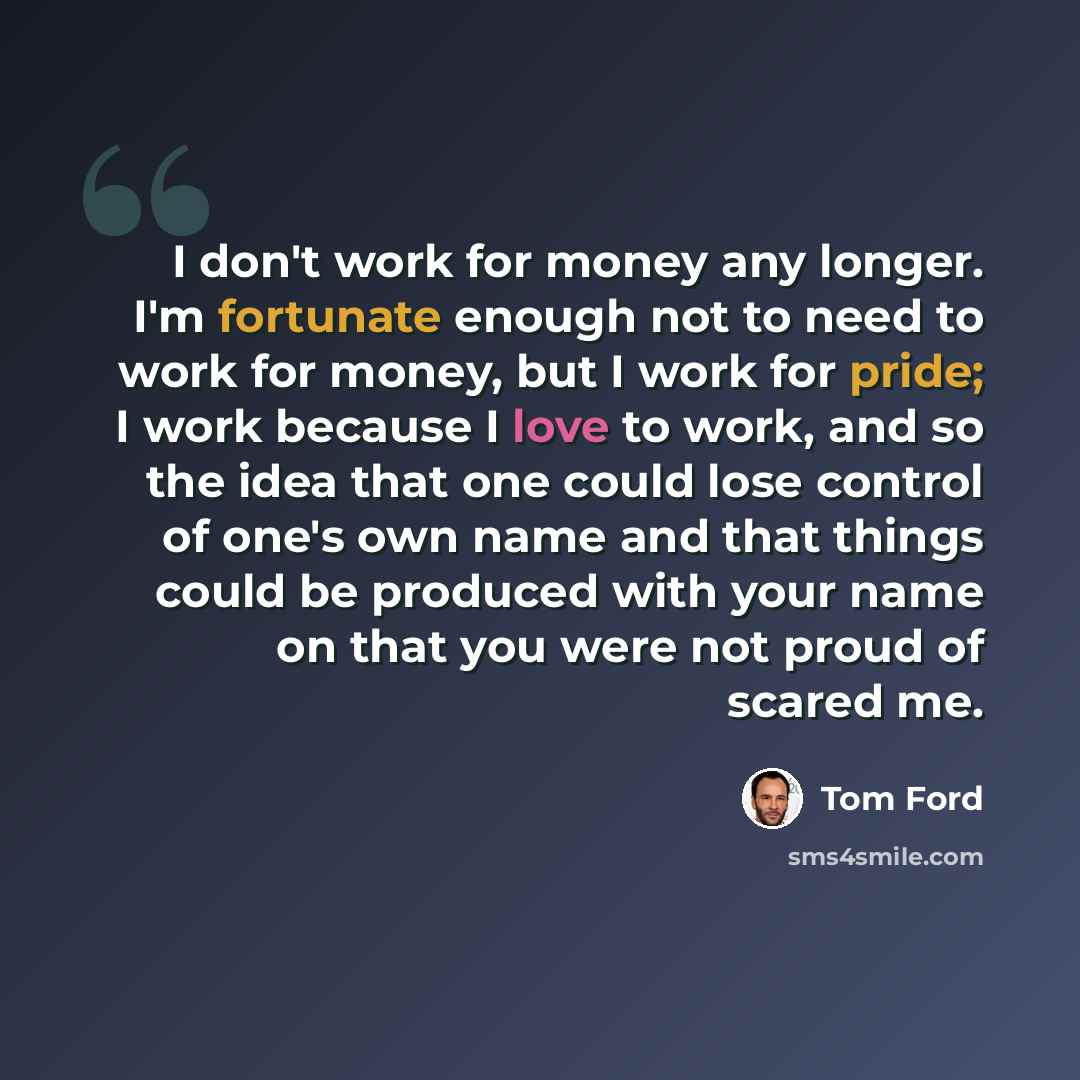 “I don't work for money any longer. I'm fortunate enough not to need to work for money, but I work for pride; I work because I love to work, and so the idea that one could lose control of one's own name and that things could be produced with your name on that you were not proud of scared me.” quote by Tom Ford