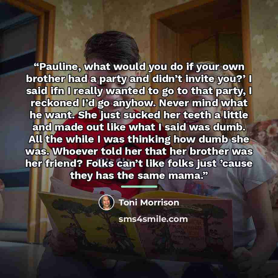 “Pauline, what would you do if your own brother had a party and didn’t invite you?’ I said ifn I really wanted to go to that party, I reckoned I’d go anyhow. Never mind what he want. She just sucked her teeth a little and made out like what I said was dumb. All the while I was thinking how dumb she…” quote by Toni Morrison