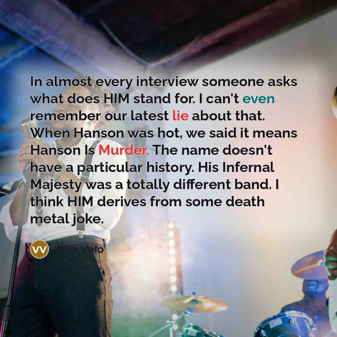 “In almost every interview someone asks what does HIM stand for. I can't even remember our latest lie about that. When Hanson was hot, we said it means Hanson Is Murder. The name doesn't have a particular history. His Infernal Majesty was a totally different band. I think HIM derives from some…” quote by Ville Valo
