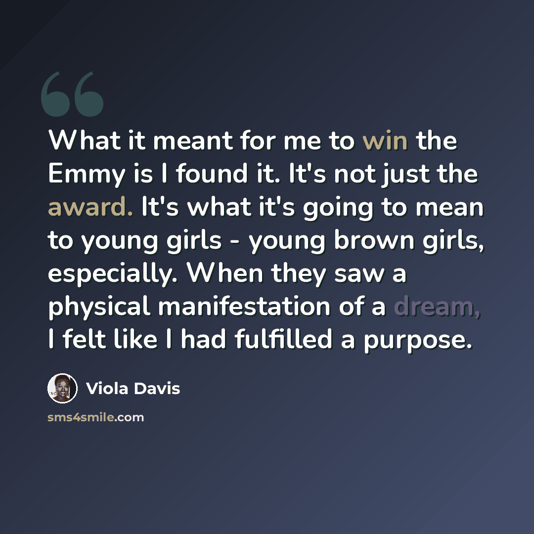 “What it meant for me to win the Emmy is I found it. It's not just the award. It's what it's going to mean to young girls - young brown girls, especially. When they saw a physical manifestation of a dream, I felt like I had fulfilled a purpose.” quote by Viola Davis