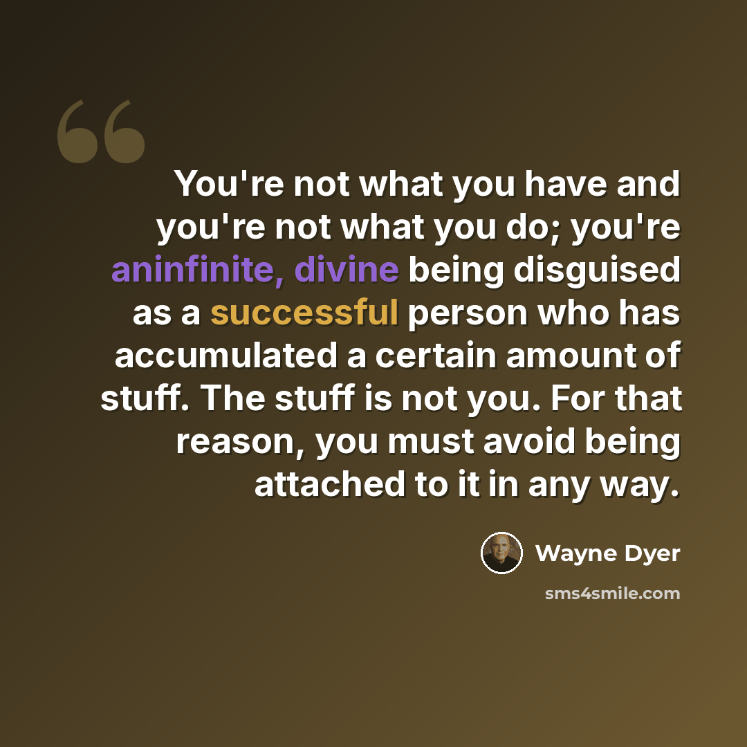 “You're not what you have and you're not what you do; you're aninfinite, divine being disguised as a successful person who has accumulated a certain amount of stuff. The stuff is not you. For that reason, you must avoid being attached to it in any way.” quote by Wayne Dyer