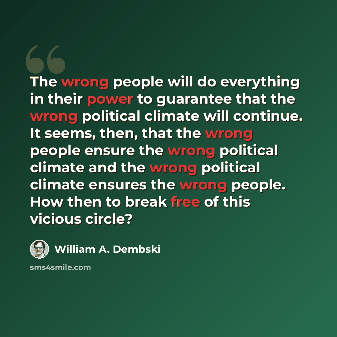 “The wrong people will do everything in their power to guarantee that the wrong political climate will continue. It seems, then, that the wrong people ensure the wrong political climate and the wrong political climate ensures the wrong people. How then to break free of this vicious circle?” quote by William A. Dembski