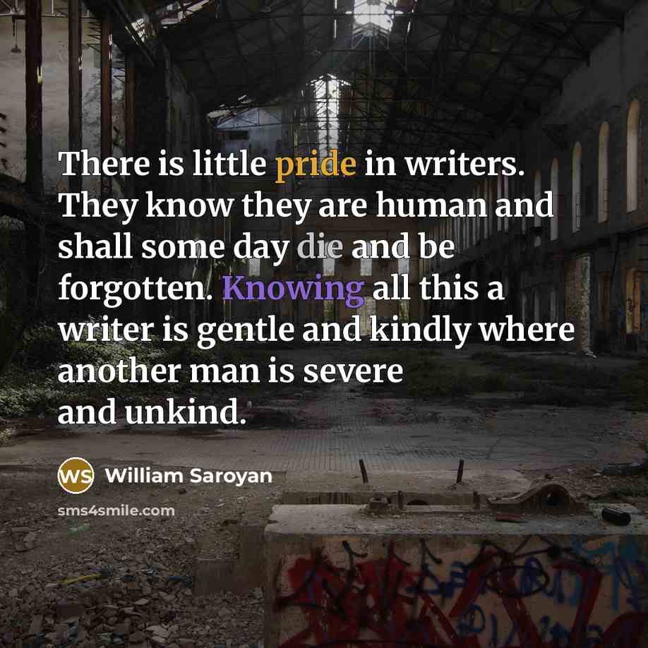 “There is little pride in writers. They know they are human and shall some day die and be forgotten. Knowing all this a writer is gentle and kindly where another man is severe and unkind.” quote by William Saroyan