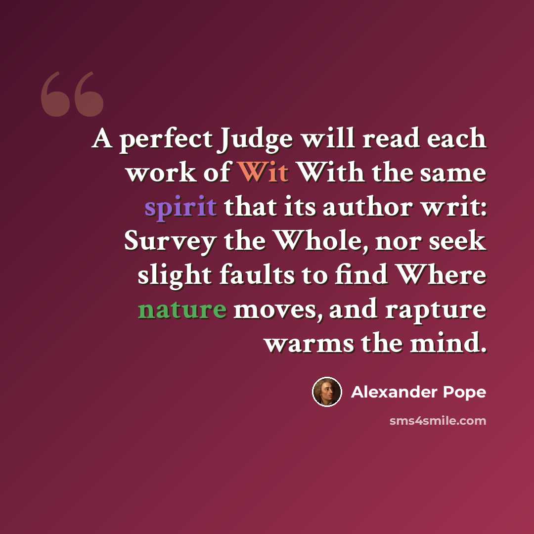 “A perfect Judge will read each work of Wit With the same spirit that its author writ: Survey the Whole, nor seek slight faults to find Where nature moves, and rapture warms the mind.” quote by Alexander Pope