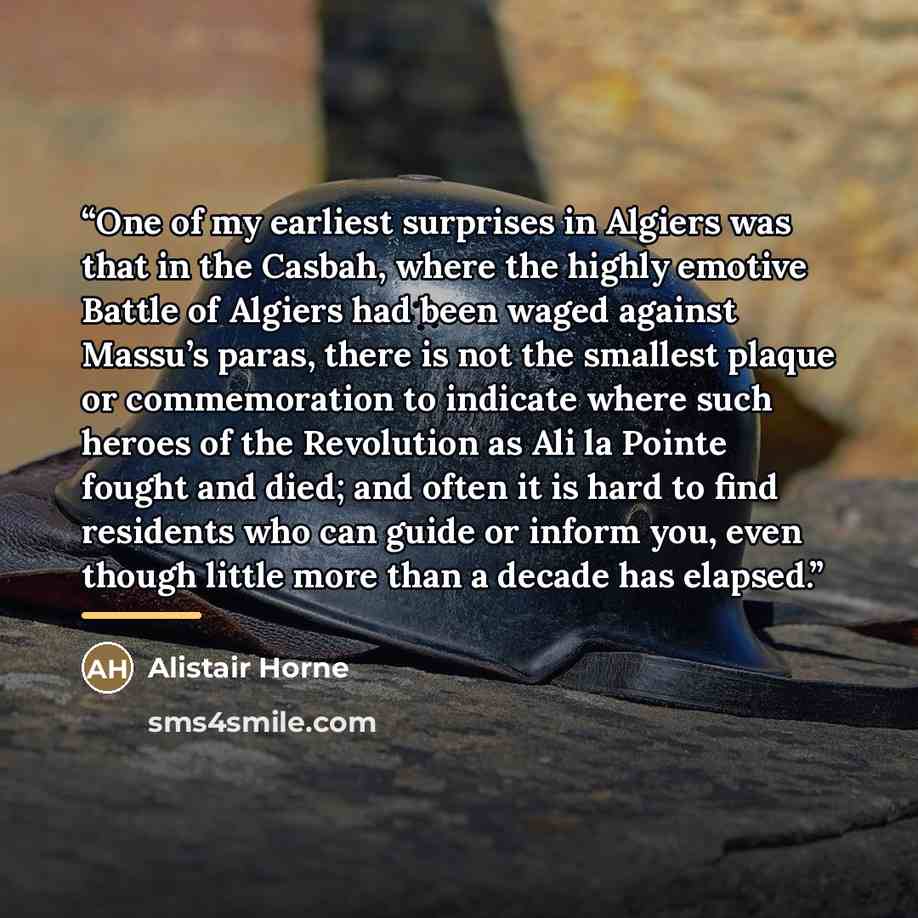 “One of my earliest surprises in Algiers was that in the Casbah, where the highly emotive Battle of Algiers had been waged against Massu’s paras, there is not the smallest plaque or commemoration to indicate where such heroes of the Revolution as Ali la Pointe fought and died; and often it is hard…” quote by Alistair Horne