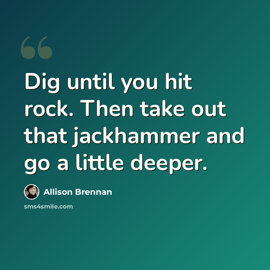 “Dig until you hit rock. Then take out that jackhammer and go a little deeper.” quote by Allison Brennan