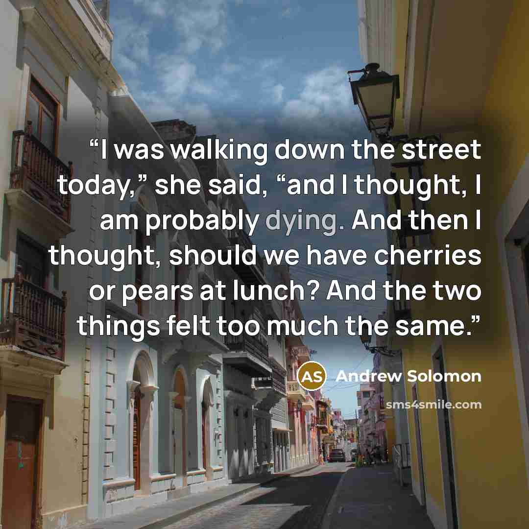 “I was walking down the street today,” she said, “and I thought, I am probably dying. And then I thought, should we have cherries or pears at lunch? And the two things felt too much the same.” quote by Andrew Solomon