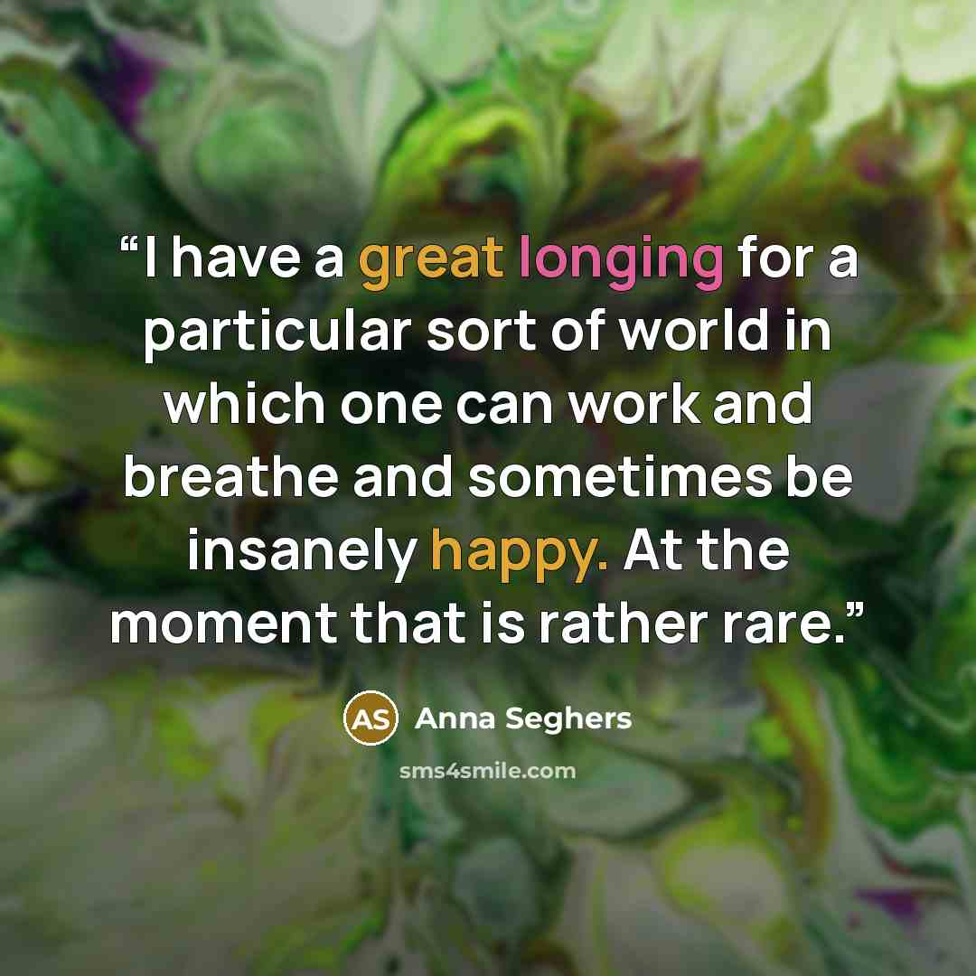 “I have a great longing for a particular sort of world in which one can work and breathe and sometimes be insanely happy. At the moment that is rather rare.” quote by Anna Seghers