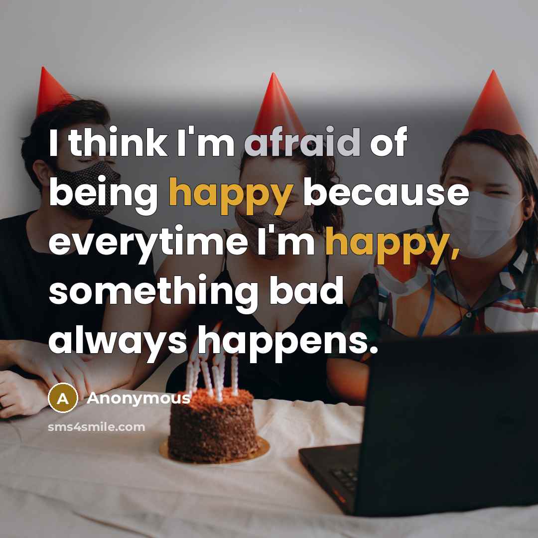 “I think I'm afraid of being happy because everytime I'm happy, something bad always happens.” quote by Anonymous