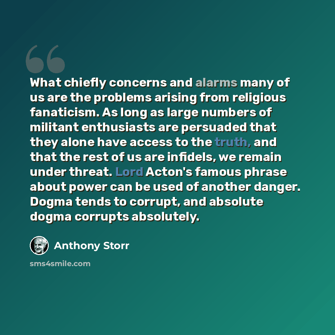 “What chiefly concerns and alarms many of us are the problems arising from religious fanaticism. As long as large numbers of militant enthusiasts are persuaded that they alone have access to the truth, and that the rest of us are infidels, we remain under threat. Lord Acton's famous phrase about…” quote by Anthony Storr